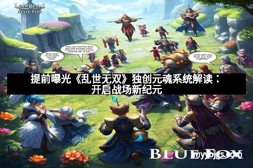 提前曝光《乱世无双》独创元魂系统解读:开启战场新纪元